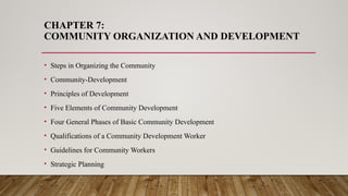 CHAPTER 7:
COMMUNITY ORGANIZATION AND DEVELOPMENT
• Steps in Organizing the Community
• Community-Development
• Principles of Development
• Five Elements of Community Development
• Four General Phases of Basic Community Development
• Qualifications of a Community Development Worker
• Guidelines for Community Workers
• Strategic Planning
 