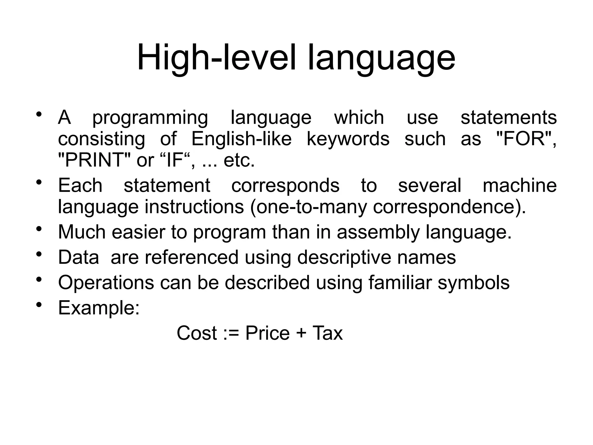 High-level language • A programming language which use statements consisting of English-like keywords such as "FOR", "PRINT" or “IF“, ... etc. • Each statement corresponds to several machine language instructions (one-to-many correspondence). • Much easier to program than in assembly language. • Data are referenced using descriptive names • Operations can be described using familiar symbols • Example: Cost := Price + Tax 