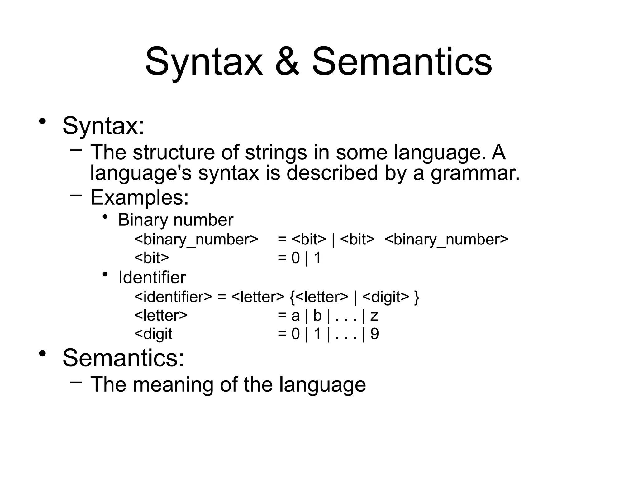 Syntax & Semantics • Syntax: – The structure of strings in some language. A language's syntax is described by a grammar. – Examples: • Binary number <binary_number> = <bit> | <bit> <binary_number> <bit> = 0 | 1 • Identifier <identifier> = <letter> {<letter> | <digit> } <letter> = a | b | . . . | z <digit = 0 | 1 | . . . | 9 • Semantics: – The meaning of the language 