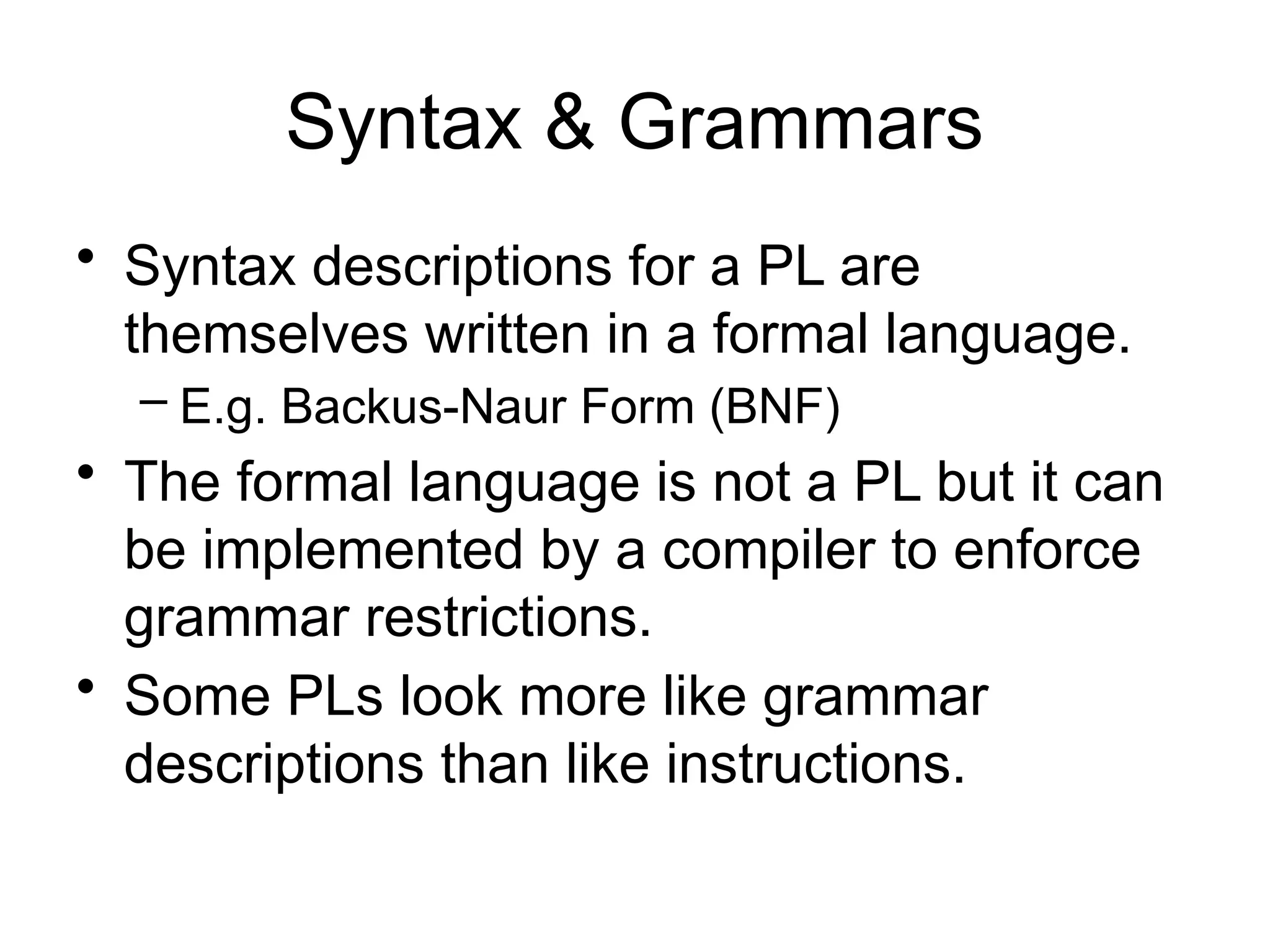 Syntax & Grammars • Syntax descriptions for a PL are themselves written in a formal language. – E.g. Backus-Naur Form (BNF) • The formal language is not a PL but it can be implemented by a compiler to enforce grammar restrictions. • Some PLs look more like grammar descriptions than like instructions. 