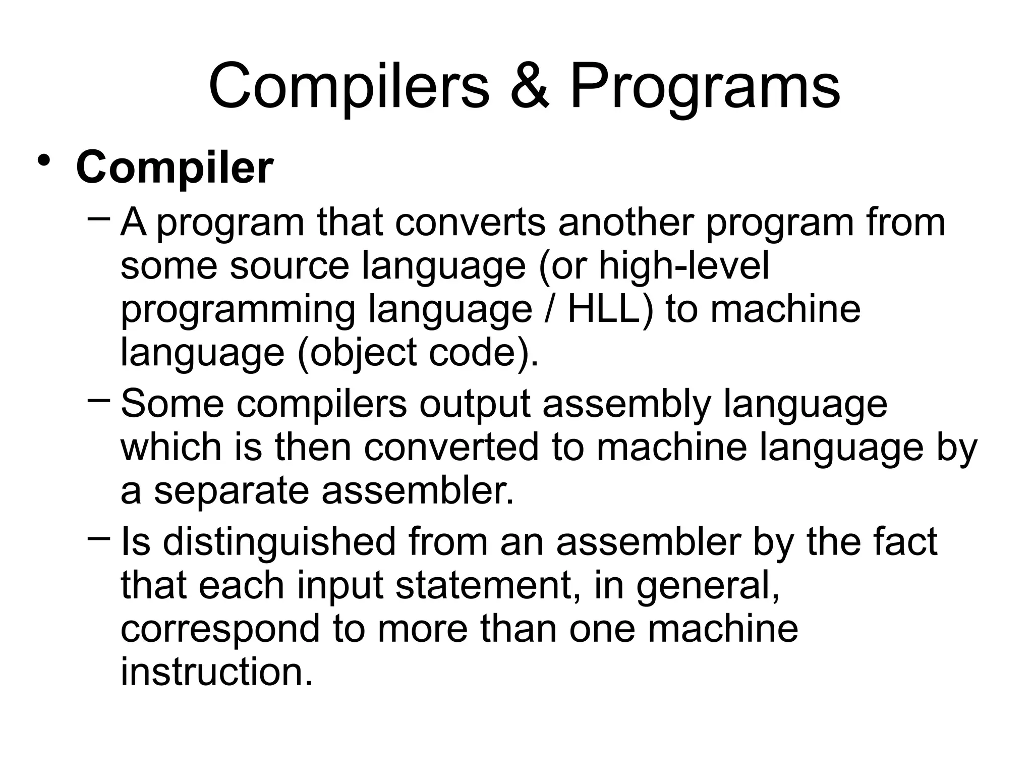 Compilers & Programs • Compiler – A program that converts another program from some source language (or high-level programming language / HLL) to machine language (object code). – Some compilers output assembly language which is then converted to machine language by a separate assembler. – Is distinguished from an assembler by the fact that each input statement, in general, correspond to more than one machine instruction. 