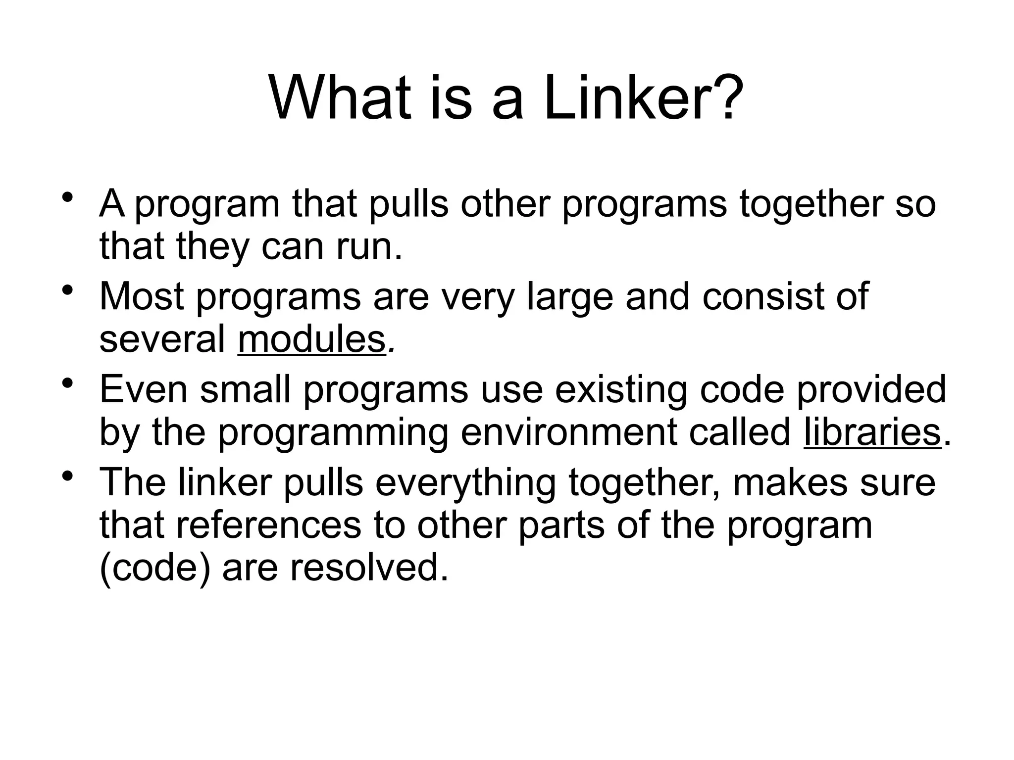 What is a Linker? • A program that pulls other programs together so that they can run. • Most programs are very large and consist of several modules. • Even small programs use existing code provided by the programming environment called libraries. • The linker pulls everything together, makes sure that references to other parts of the program (code) are resolved. 