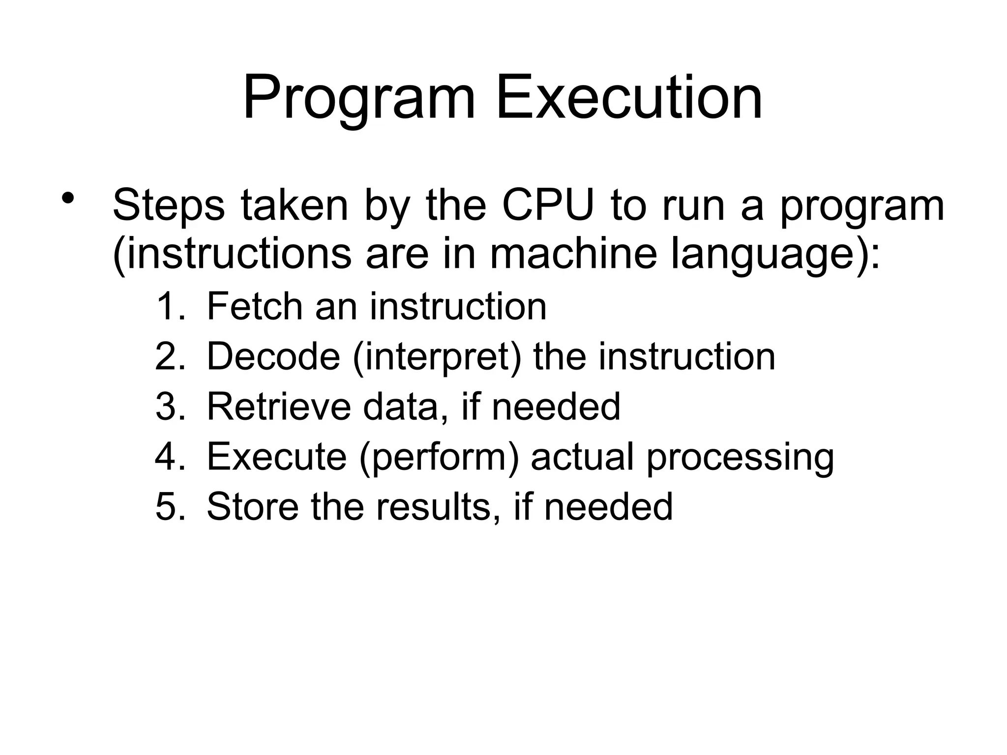 Program Execution • Steps taken by the CPU to run a program (instructions are in machine language): 1. Fetch an instruction 2. Decode (interpret) the instruction 3. Retrieve data, if needed 4. Execute (perform) actual processing 5. Store the results, if needed 