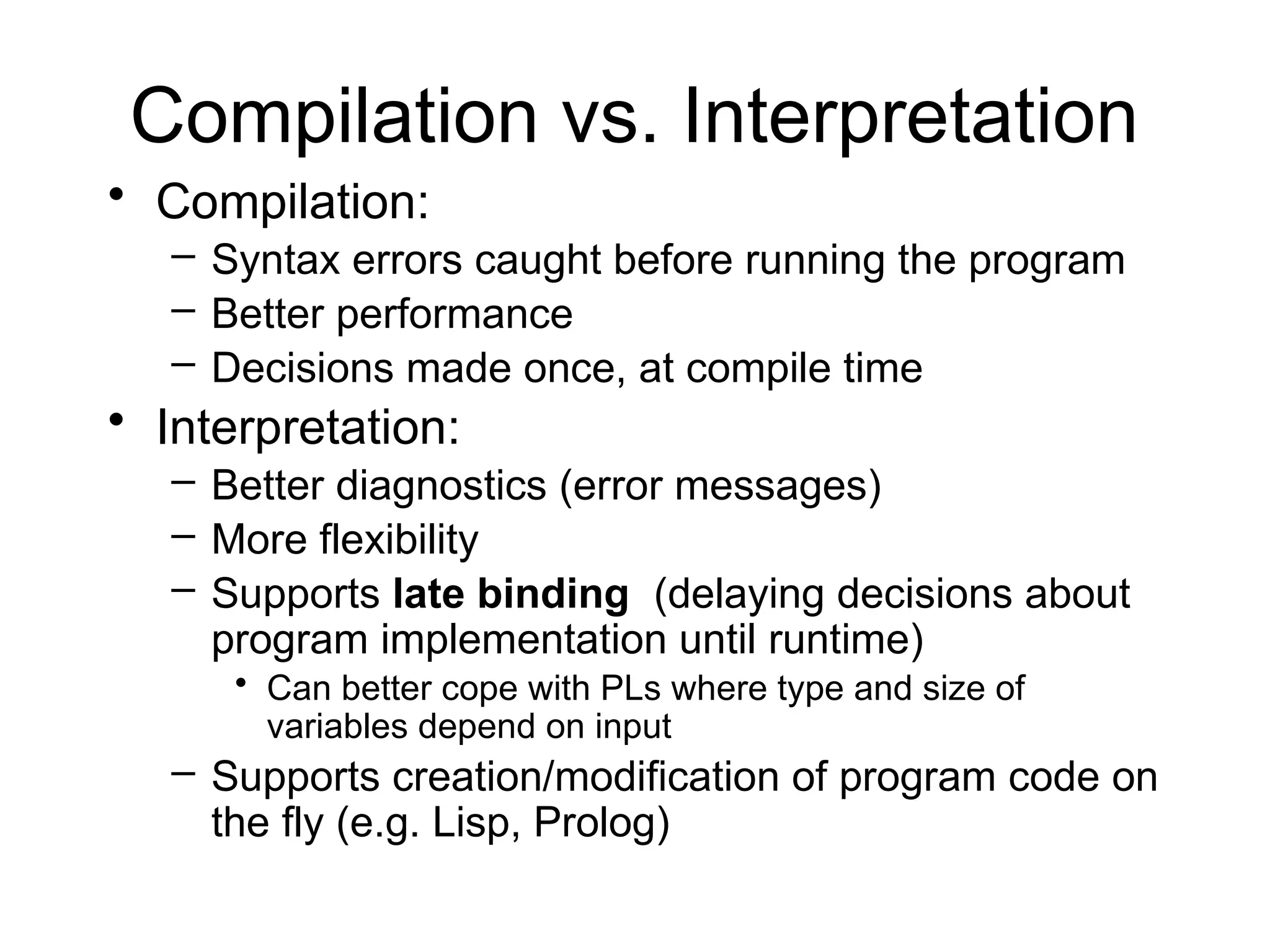 Compilation vs. Interpretation • Compilation: – Syntax errors caught before running the program – Better performance – Decisions made once, at compile time • Interpretation: – Better diagnostics (error messages) – More flexibility – Supports late binding (delaying decisions about program implementation until runtime) • Can better cope with PLs where type and size of variables depend on input – Supports creation/modification of program code on the fly (e.g. Lisp, Prolog) 