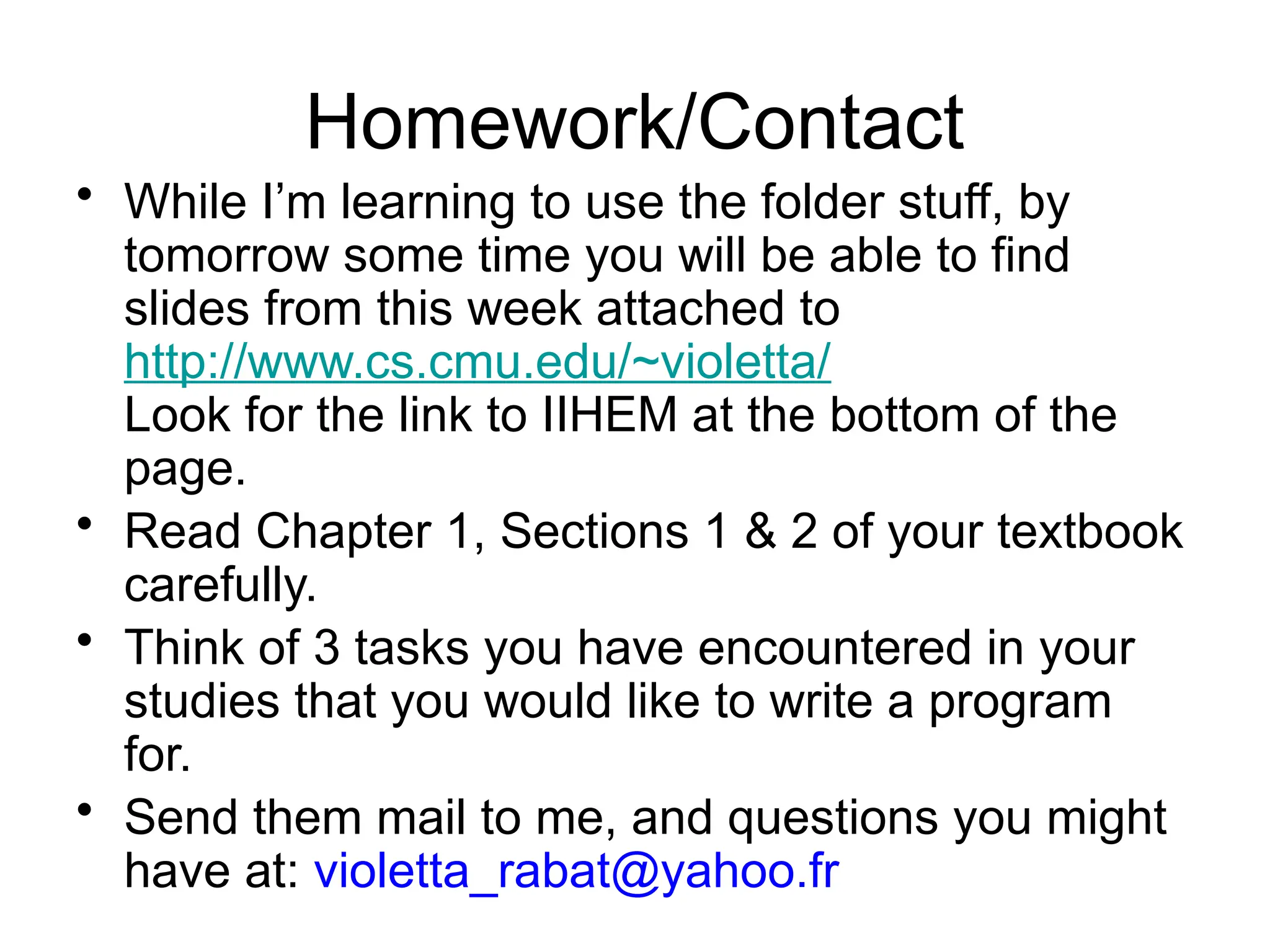 Homework/Contact • While I’m learning to use the folder stuff, by tomorrow some time you will be able to find slides from this week attached to http://www.cs.cmu.edu/~violetta/ Look for the link to IIHEM at the bottom of the page. • Read Chapter 1, Sections 1 & 2 of your textbook carefully. • Think of 3 tasks you have encountered in your studies that you would like to write a program for. • Send them mail to me, and questions you might have at: violetta_rabat@yahoo.fr 