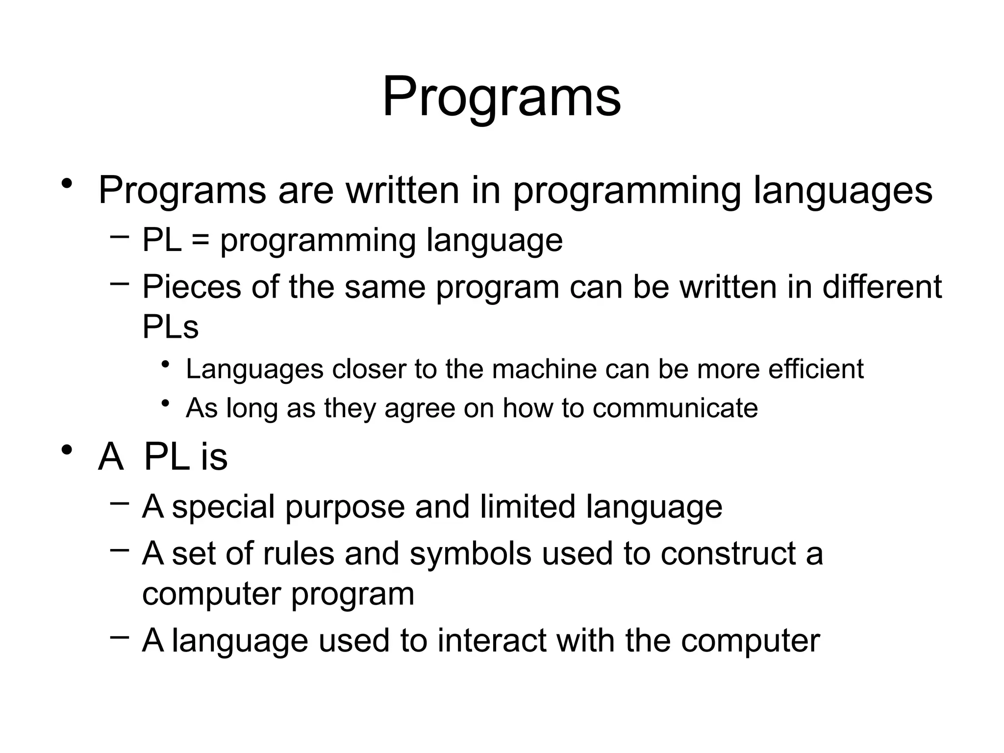 Programs • Programs are written in programming languages – PL = programming language – Pieces of the same program can be written in different PLs • Languages closer to the machine can be more efficient • As long as they agree on how to communicate • A PL is – A special purpose and limited language – A set of rules and symbols used to construct a computer program – A language used to interact with the computer 