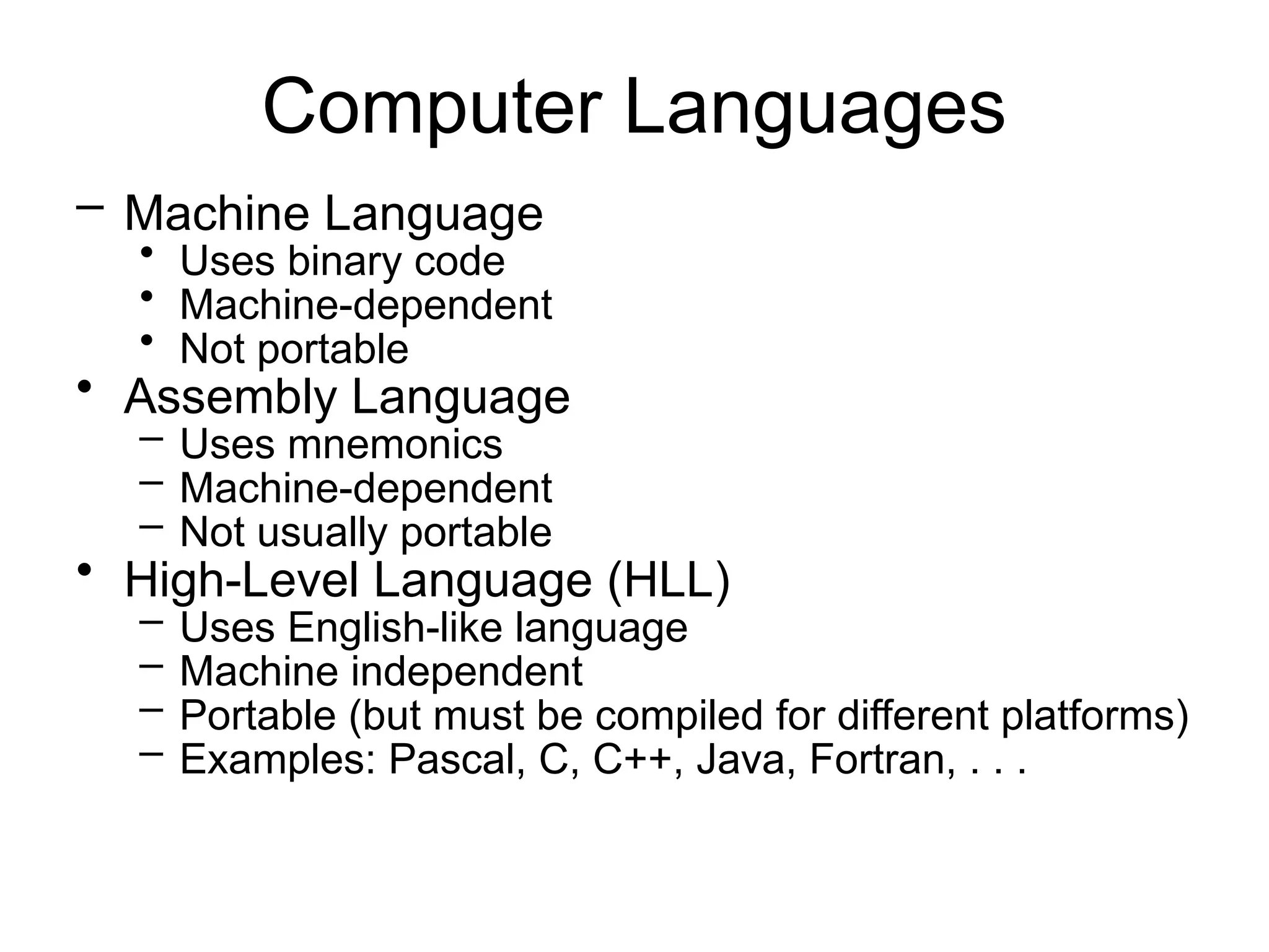 Computer Languages – Machine Language • Uses binary code • Machine-dependent • Not portable • Assembly Language – Uses mnemonics – Machine-dependent – Not usually portable • High-Level Language (HLL) – Uses English-like language – Machine independent – Portable (but must be compiled for different platforms) – Examples: Pascal, C, C++, Java, Fortran, . . . 