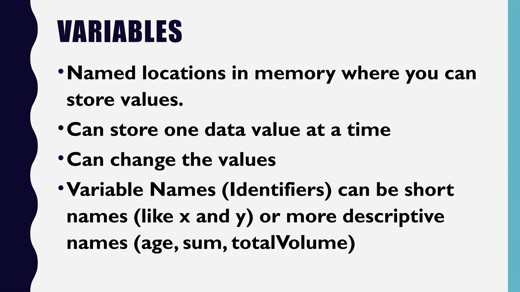 VARIABLES
•Named locations in memory where you can
store values.
•Can store one data value at a time
•Can change the values
•Variable Names (Identifiers) can be short
names (like x and y) or more descriptive
names (age, sum, totalVolume)
 
