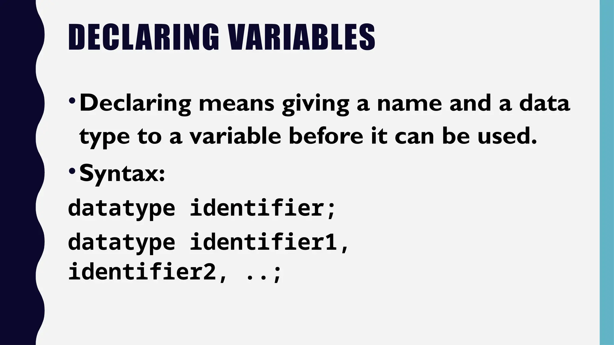 DECLARING VARIABLES
•Declaring means giving a name and a data
type to a variable before it can be used.
•Syntax:
datatype identifier;
datatype identifier1,
identifier2, ..;
 