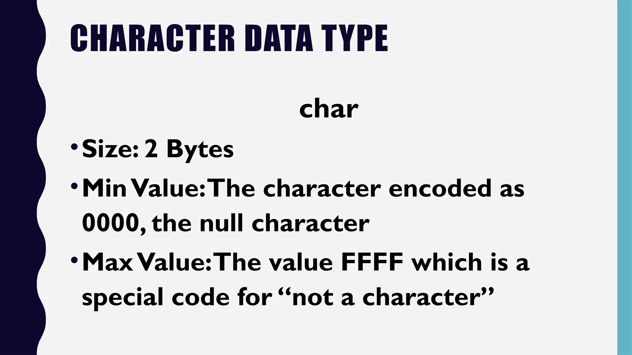CHARACTER DATA TYPE
char
•Size: 2 Bytes
•MinValue:The character encoded as
0000, the null character
•MaxValue:The value FFFF which is a
special code for “not a character”
 