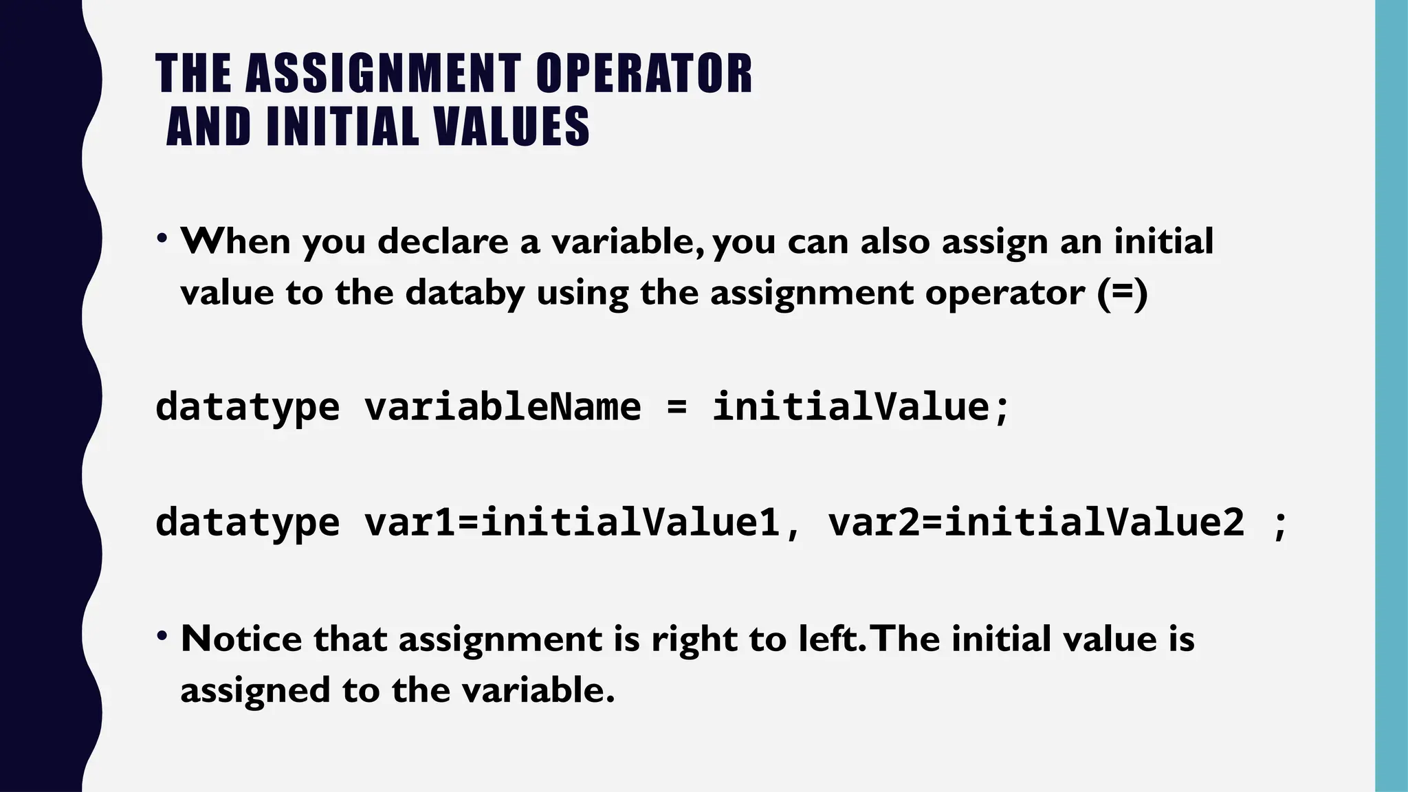 THE ASSIGNMENT OPERATOR
AND INITIAL VALUES
• When you declare a variable, you can also assign an initial
value to the databy using the assignment operator (=)
datatype variableName = initialValue;
datatype var1=initialValue1, var2=initialValue2 ;
• Notice that assignment is right to left.The initial value is
assigned to the variable.
 