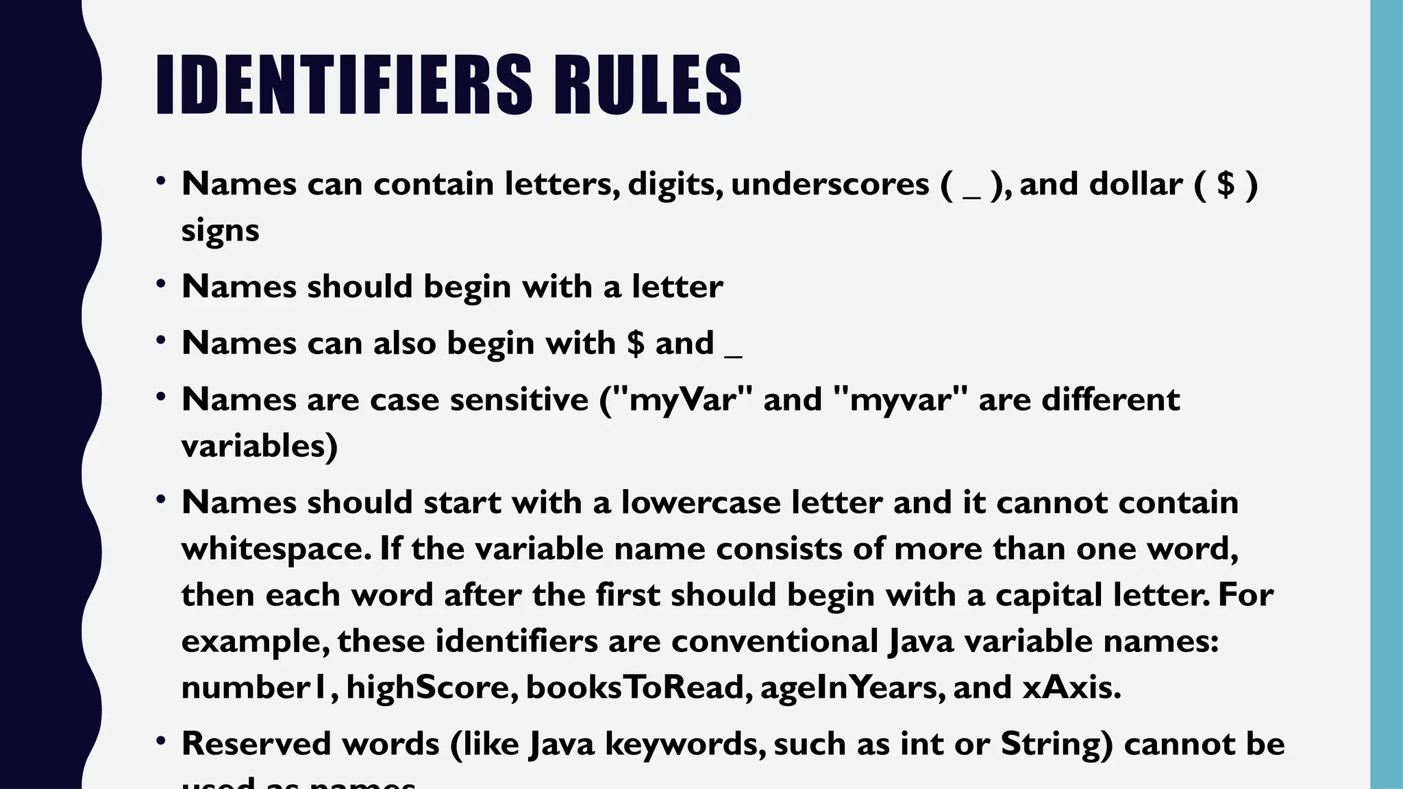 IDENTIFIERS RULES
• Names can contain letters, digits, underscores ( _ ), and dollar ( $ )
signs
• Names should begin with a letter
• Names can also begin with $ and _
• Names are case sensitive ("myVar" and "myvar" are different
variables)
• Names should start with a lowercase letter and it cannot contain
whitespace. If the variable name consists of more than one word,
then each word after the first should begin with a capital letter. For
example, these identifiers are conventional Java variable names:
number1, highScore, booksToRead, ageInYears, and xAxis.
• Reserved words (like Java keywords, such as int or String) cannot be
 