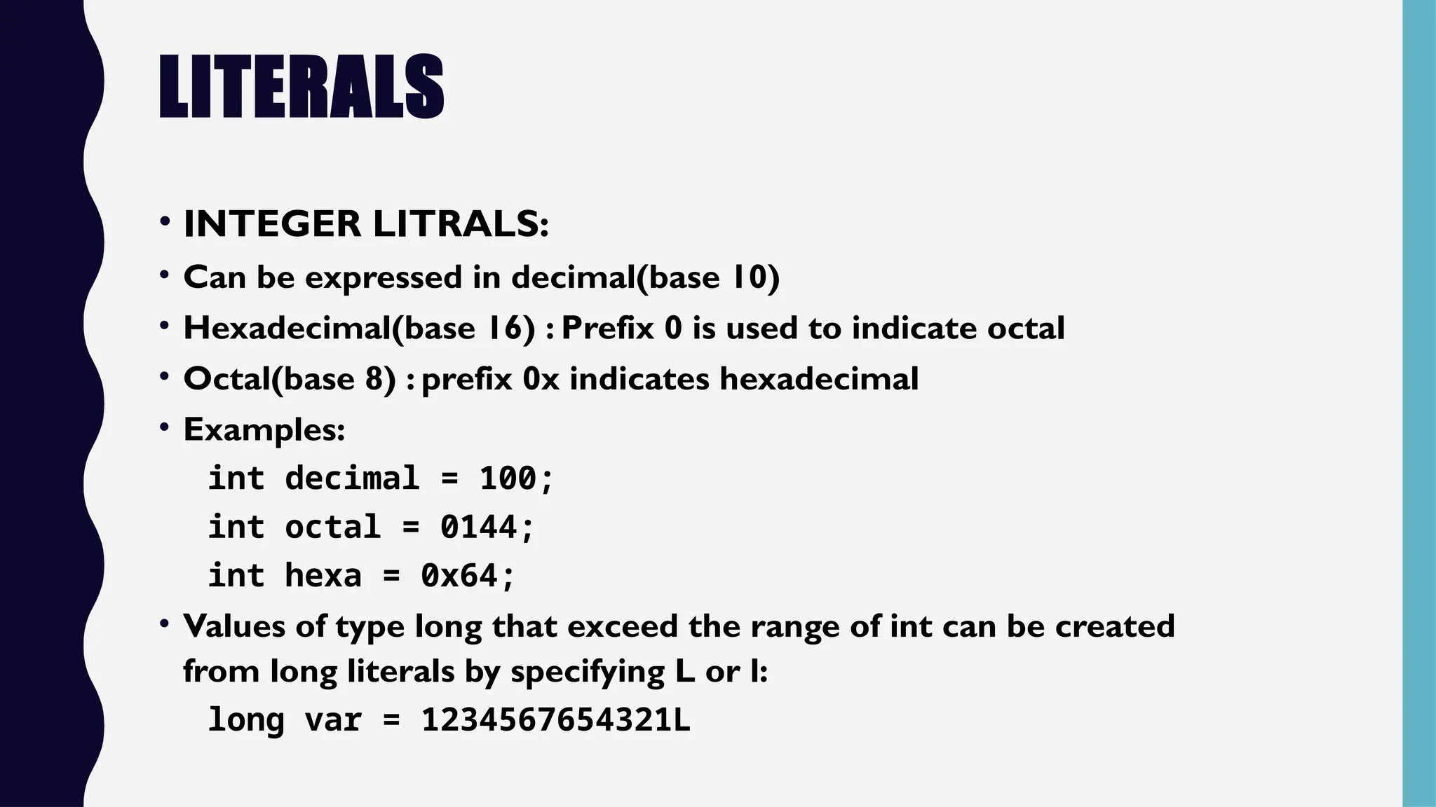 LITERALS
• INTEGER LITRALS:
• Can be expressed in decimal(base 10)
• Hexadecimal(base 16) : Prefix 0 is used to indicate octal
• Octal(base 8) : prefix 0x indicates hexadecimal
• Examples:
int decimal = 100;
int octal = 0144;
int hexa = 0x64;
• Values of type long that exceed the range of int can be created
from long literals by specifying L or l:
long var = 1234567654321L
 