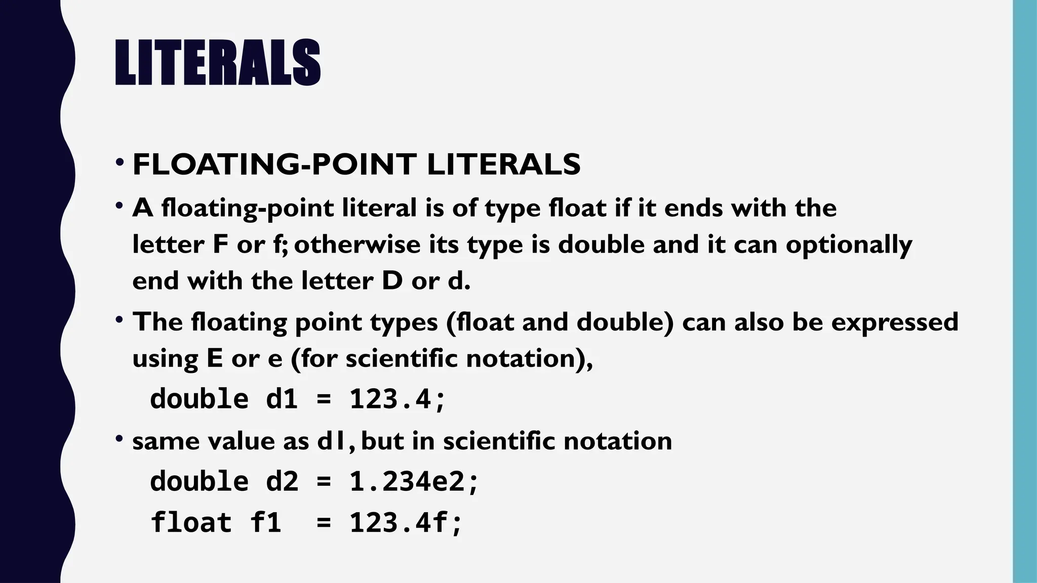 LITERALS
• FLOATING-POINT LITERALS
• A floating-point literal is of type float if it ends with the
letter F or f; otherwise its type is double and it can optionally
end with the letter D or d.
• The floating point types (float and double) can also be expressed
using E or e (for scientific notation),
double d1 = 123.4;
• same value as d1, but in scientific notation
double d2 = 1.234e2;
float f1 = 123.4f;
 
