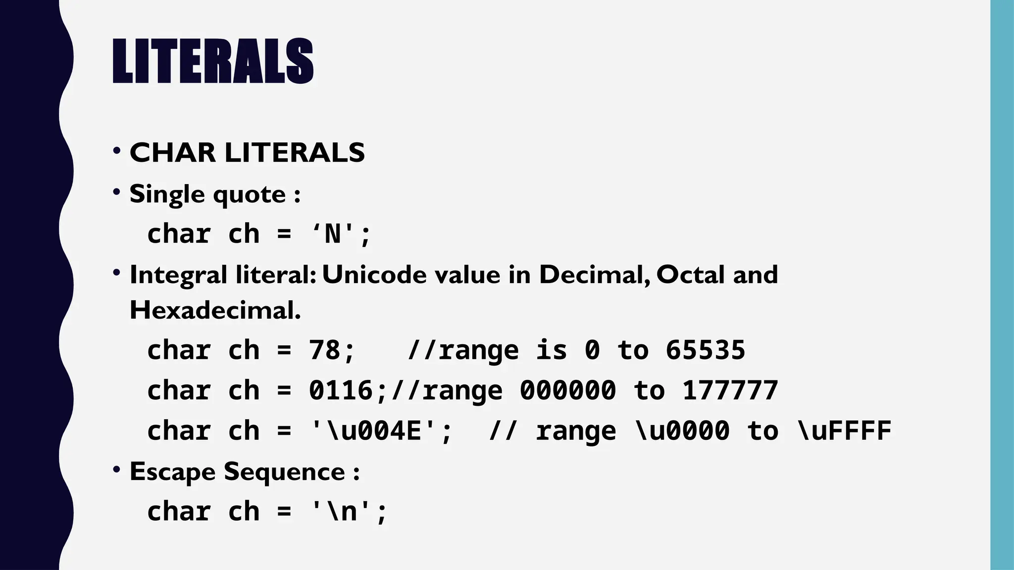 LITERALS
• CHAR LITERALS
• Single quote :
char ch = ‘N';
• Integral literal: Unicode value in Decimal, Octal and
Hexadecimal.
char ch = 78; //range is 0 to 65535
char ch = 0116;//range 000000 to 177777
char ch = 'u004E'; // range u0000 to uFFFF
• Escape Sequence :
char ch = 'n';
 