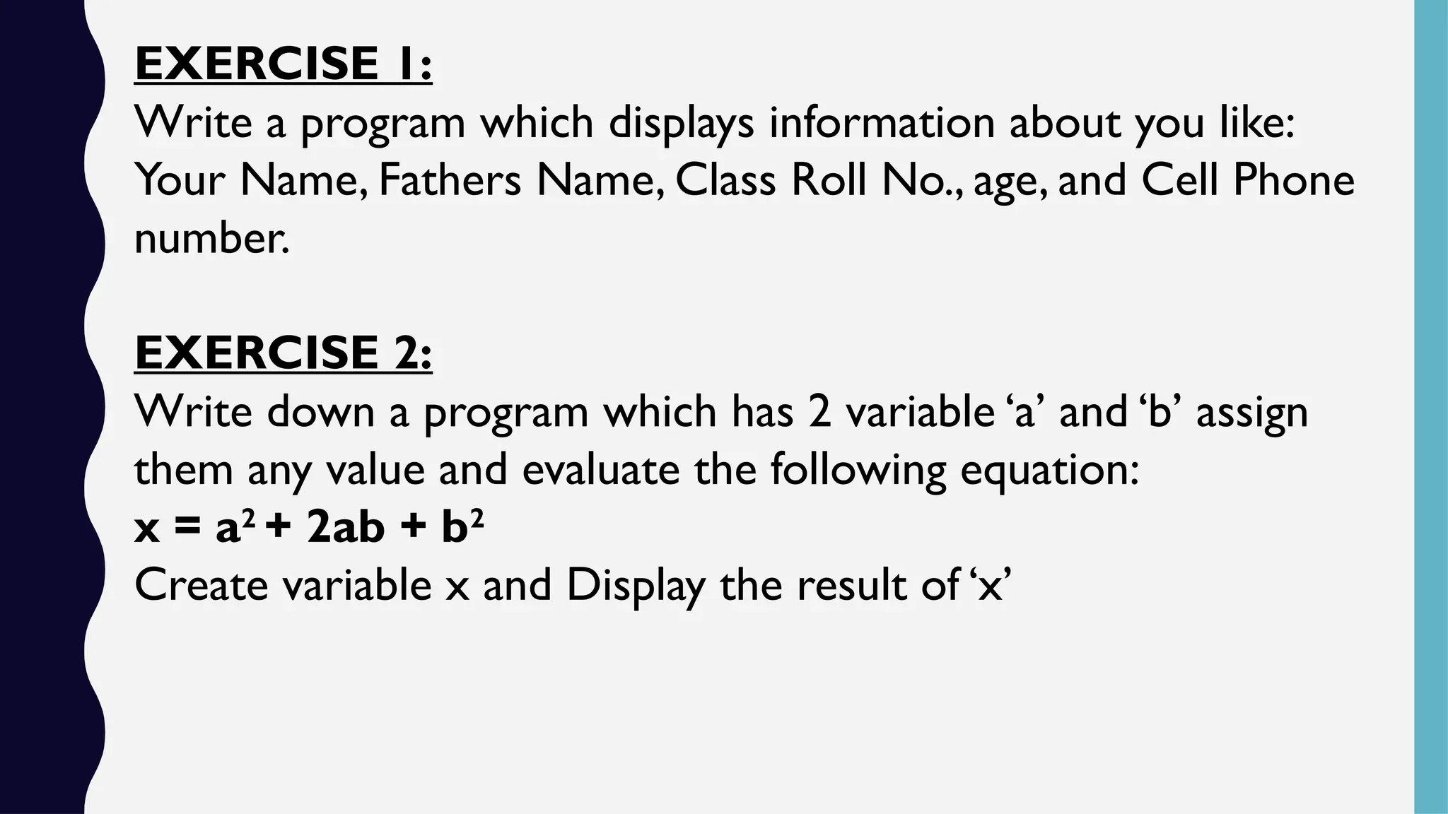 EXERCISE 1:
Write a program which displays information about you like:
Your Name, Fathers Name, Class Roll No., age, and Cell Phone
number.
EXERCISE 2:
Write down a program which has 2 variable ‘a’ and ‘b’ assign
them any value and evaluate the following equation:
x = a2
+ 2ab + b2
Create variable x and Display the result of ‘x’
 