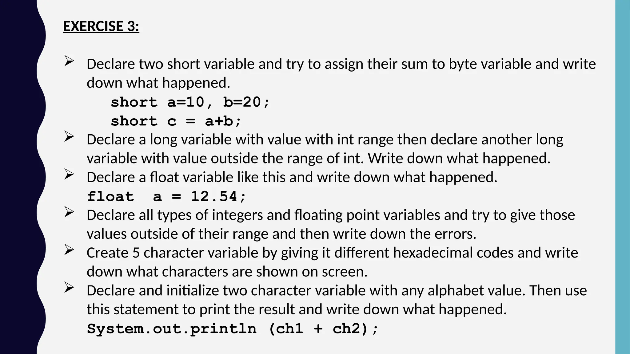 EXERCISE 3:
 Declare two short variable and try to assign their sum to byte variable and write
down what happened.
short a=10, b=20;
short c = a+b;
 Declare a long variable with value with int range then declare another long
variable with value outside the range of int. Write down what happened.
 Declare a float variable like this and write down what happened.
float a = 12.54;
 Declare all types of integers and floating point variables and try to give those
values outside of their range and then write down the errors.
 Create 5 character variable by giving it different hexadecimal codes and write
down what characters are shown on screen.
 Declare and initialize two character variable with any alphabet value. Then use
this statement to print the result and write down what happened.
System.out.println (ch1 + ch2);
 