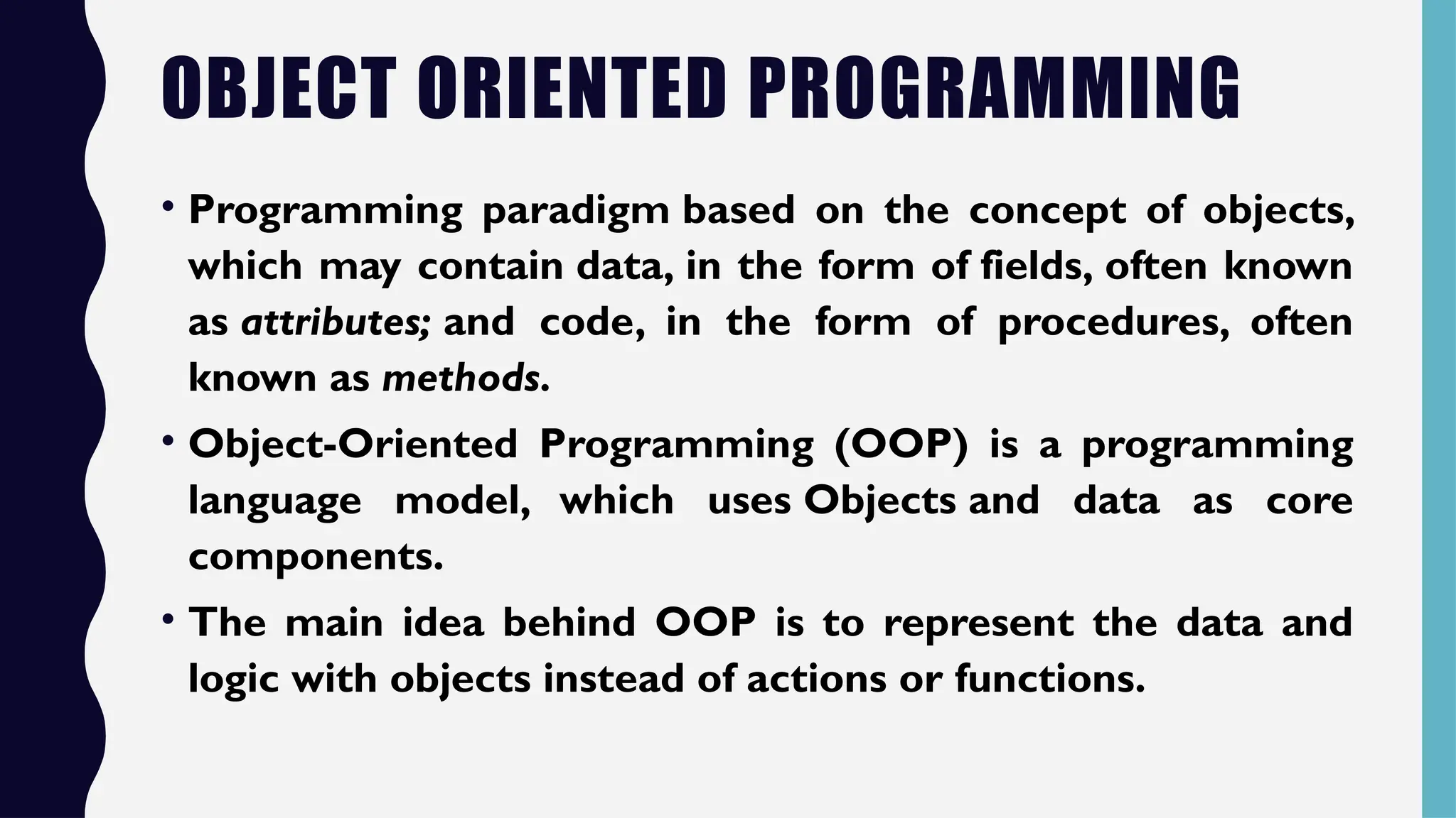 OBJECT ORIENTED PROGRAMMING
• Programming paradigm based on the concept of objects,
which may contain data, in the form of fields, often known
as attributes; and code, in the form of procedures, often
known as methods.
• Object-Oriented Programming (OOP) is a programming
language model, which uses Objects and data as core
components.
• The main idea behind OOP is to represent the data and
logic with objects instead of actions or functions.
 