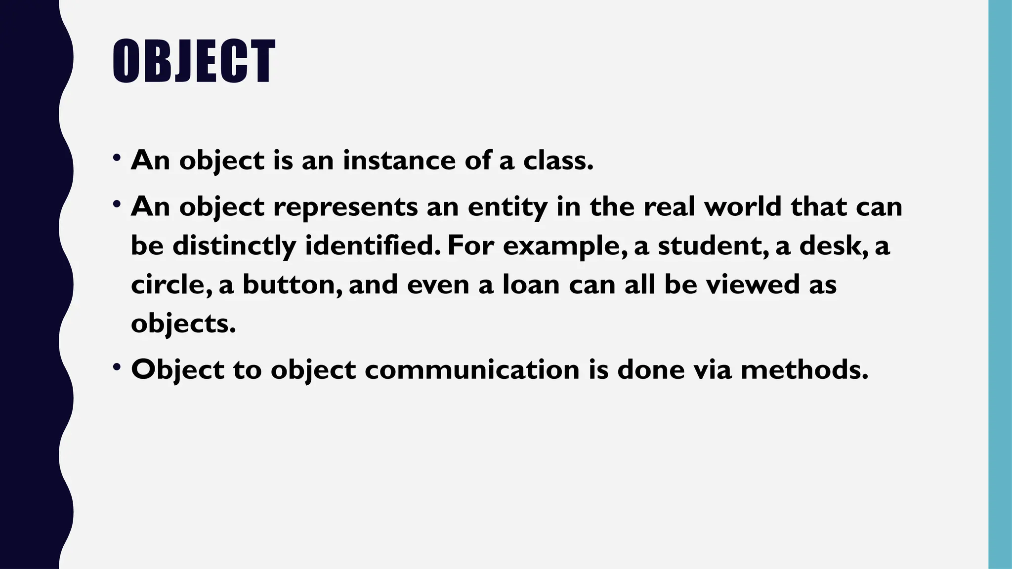 OBJECT
• An object is an instance of a class.
• An object represents an entity in the real world that can
be distinctly identified. For example, a student, a desk, a
circle, a button, and even a loan can all be viewed as
objects.
• Object to object communication is done via methods.
 
