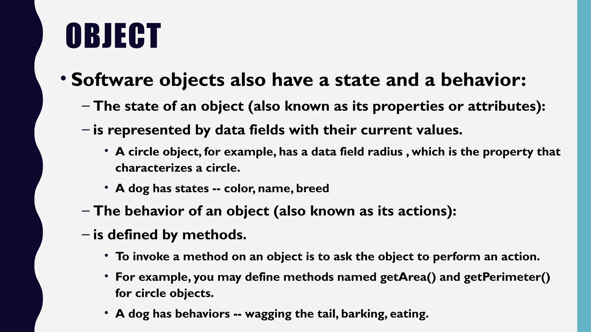 OBJECT
• Software objects also have a state and a behavior:
– The state of an object (also known as its properties or attributes):
– is represented by data fields with their current values.
• A circle object, for example, has a data field radius , which is the property that
characterizes a circle.
• A dog has states -- color, name, breed
– The behavior of an object (also known as its actions):
– is defined by methods.
• To invoke a method on an object is to ask the object to perform an action.
• For example, you may define methods named getArea() and getPerimeter()
for circle objects.
• A dog has behaviors -- wagging the tail, barking, eating.
 