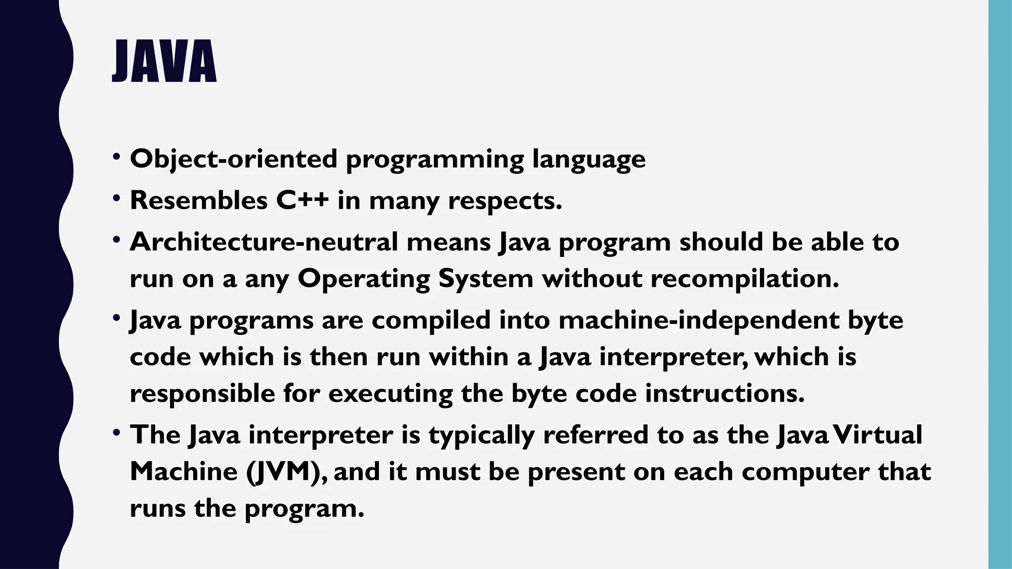 JAVA
• Object-oriented programming language
• Resembles C++ in many respects.
• Architecture-neutral means Java program should be able to
run on a any Operating System without recompilation.
• Java programs are compiled into machine-independent byte
code which is then run within a Java interpreter, which is
responsible for executing the byte code instructions.
• The Java interpreter is typically referred to as the JavaVirtual
Machine (JVM), and it must be present on each computer that
runs the program.
 