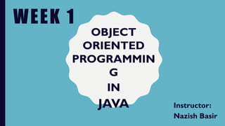 WEEK 1
Instructor:
Nazish Basir
OBJECT
ORIENTED
PROGRAMMIN
G
IN
JAVA
 