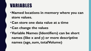 VARIABLES
•Named locations in memory where you can
store values.
•Can store one data value at a time
•Can change the values
•Variable Names (Identifiers) can be short
names (like x and y) or more descriptive
names (age, sum, totalVolume)
 