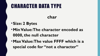 CHARACTER DATA TYPE
char
•Size: 2 Bytes
•MinValue:The character encoded as
0000, the null character
•MaxValue:The value FFFF which is a
special code for “not a character”
 