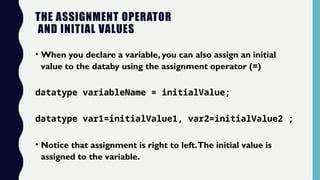 THE ASSIGNMENT OPERATOR
AND INITIAL VALUES
• When you declare a variable, you can also assign an initial
value to the databy using the assignment operator (=)
datatype variableName = initialValue;
datatype var1=initialValue1, var2=initialValue2 ;
• Notice that assignment is right to left.The initial value is
assigned to the variable.
 