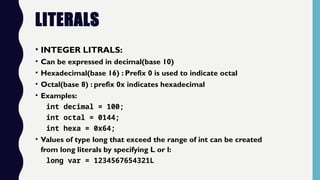 LITERALS
• INTEGER LITRALS:
• Can be expressed in decimal(base 10)
• Hexadecimal(base 16) : Prefix 0 is used to indicate octal
• Octal(base 8) : prefix 0x indicates hexadecimal
• Examples:
int decimal = 100;
int octal = 0144;
int hexa = 0x64;
• Values of type long that exceed the range of int can be created
from long literals by specifying L or l:
long var = 1234567654321L
 