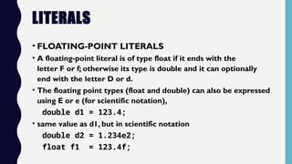 LITERALS
• FLOATING-POINT LITERALS
• A floating-point literal is of type float if it ends with the
letter F or f; otherwise its type is double and it can optionally
end with the letter D or d.
• The floating point types (float and double) can also be expressed
using E or e (for scientific notation),
double d1 = 123.4;
• same value as d1, but in scientific notation
double d2 = 1.234e2;
float f1 = 123.4f;
 