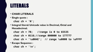 LITERALS
• CHAR LITERALS
• Single quote :
char ch = ‘N';
• Integral literal: Unicode value in Decimal, Octal and
Hexadecimal.
char ch = 78; //range is 0 to 65535
char ch = 0116;//range 000000 to 177777
char ch = 'u004E'; // range u0000 to uFFFF
• Escape Sequence :
char ch = 'n';
 