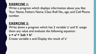 EXERCISE 1:
Write a program which displays information about you like:
Your Name, Fathers Name, Class Roll No., age, and Cell Phone
number.
EXERCISE 2:
Write down a program which has 2 variable ‘a’ and ‘b’ assign
them any value and evaluate the following equation:
x = a2
+ 2ab + b2
Create variable x and Display the result of ‘x’
 