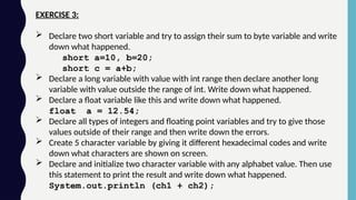 EXERCISE 3:
 Declare two short variable and try to assign their sum to byte variable and write
down what happened.
short a=10, b=20;
short c = a+b;
 Declare a long variable with value with int range then declare another long
variable with value outside the range of int. Write down what happened.
 Declare a float variable like this and write down what happened.
float a = 12.54;
 Declare all types of integers and floating point variables and try to give those
values outside of their range and then write down the errors.
 Create 5 character variable by giving it different hexadecimal codes and write
down what characters are shown on screen.
 Declare and initialize two character variable with any alphabet value. Then use
this statement to print the result and write down what happened.
System.out.println (ch1 + ch2);
 
