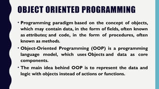OBJECT ORIENTED PROGRAMMING
• Programming paradigm based on the concept of objects,
which may contain data, in the form of fields, often known
as attributes; and code, in the form of procedures, often
known as methods.
• Object-Oriented Programming (OOP) is a programming
language model, which uses Objects and data as core
components.
• The main idea behind OOP is to represent the data and
logic with objects instead of actions or functions.
 