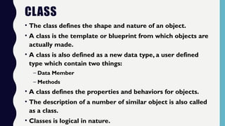 CLASS
• The class defines the shape and nature of an object.
• A class is the template or blueprint from which objects are
actually made.
• A class is also defined as a new data type, a user defined
type which contain two things:
– Data Member
– Methods
• A class defines the properties and behaviors for objects.
• The description of a number of similar object is also called
as a class.
• Classes is logical in nature.
 