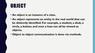 OBJECT
• An object is an instance of a class.
• An object represents an entity in the real world that can
be distinctly identified. For example, a student, a desk, a
circle, a button, and even a loan can all be viewed as
objects.
• Object to object communication is done via methods.
 