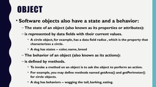 OBJECT
• Software objects also have a state and a behavior:
– The state of an object (also known as its properties or attributes):
– is represented by data fields with their current values.
• A circle object, for example, has a data field radius , which is the property that
characterizes a circle.
• A dog has states -- color, name, breed
– The behavior of an object (also known as its actions):
– is defined by methods.
• To invoke a method on an object is to ask the object to perform an action.
• For example, you may define methods named getArea() and getPerimeter()
for circle objects.
• A dog has behaviors -- wagging the tail, barking, eating.
 