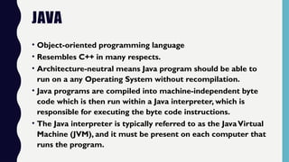 JAVA
• Object-oriented programming language
• Resembles C++ in many respects.
• Architecture-neutral means Java program should be able to
run on a any Operating System without recompilation.
• Java programs are compiled into machine-independent byte
code which is then run within a Java interpreter, which is
responsible for executing the byte code instructions.
• The Java interpreter is typically referred to as the JavaVirtual
Machine (JVM), and it must be present on each computer that
runs the program.
 