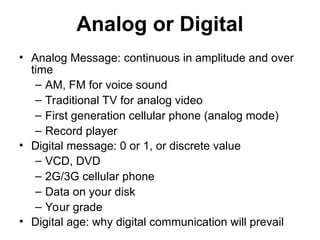 Analog or Digital
• Analog Message: continuous in amplitude and over
time
– AM, FM for voice sound
– Traditional TV for analog video
– First generation cellular phone (analog mode)
– Record player
• Digital message: 0 or 1, or discrete value
– VCD, DVD
– 2G/3G cellular phone
– Data on your disk
– Your grade
• Digital age: why digital communication will prevail
 