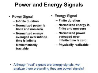 Power and Energy Signals
• Power Signal
– Infinite duration
– Normalized power is
finite and non-zero
– Normalized energy
averaged over infinite
time is infinite
– Mathematically
tractable
• Energy Signal
– Finite duration
– Normalized energy is
finite and non-zero
– Normalized power
averaged over
infinite time is zero
– Physically realizable
• Although “real” signals are energy signals, we
analyze them pretending they are power signals!
 