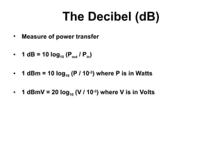 The Decibel (dB)
• Measure of power transfer
• 1 dB = 10 log10 (Pout / Pin)
• 1 dBm = 10 log10 (P / 10-3
) where P is in Watts
• 1 dBmV = 20 log10 (V / 10-3
) where V is in Volts
 