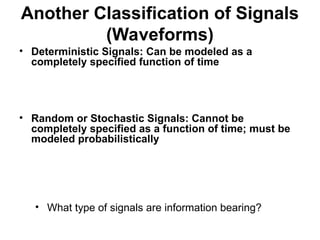 Another Classification of Signals
(Waveforms)
• Deterministic Signals: Can be modeled as a
completely specified function of time
• Random or Stochastic Signals: Cannot be
completely specified as a function of time; must be
modeled probabilistically
• What type of signals are information bearing?
 