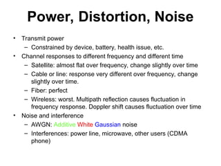 Power, Distortion, Noise
• Transmit power
– Constrained by device, battery, health issue, etc.
• Channel responses to different frequency and different time
– Satellite: almost flat over frequency, change slightly over time
– Cable or line: response very different over frequency, change
slightly over time.
– Fiber: perfect
– Wireless: worst. Multipath reflection causes fluctuation in
frequency response. Doppler shift causes fluctuation over time
• Noise and interference
– AWGN: Additive White Gaussian noise
– Interferences: power line, microwave, other users (CDMA
phone)
 