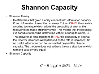 Shannon Capacity
• Shannon Theory
– It establishes that given a noisy channel with information capacity
C and information transmitted at a rate R, then if R<C, there exists
a coding technique which allows the probability of error at the
receiver to be made arbitrarily small. This means that theoretically,
it is possible to transmit information without error up to a limit, C.
– The converse is also important. If R>C, the probability of error at
the receiver increases without bound as the rate is increased. So
no useful information can be transmitted beyond the channel
capacity. The theorem does not address the rare situation in which
rate and capacity are equal.
• Shannon Capacity
s
bit
SNR
B
C /
)
1
(
log2 

 