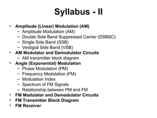 Syllabus - II
• Amplitude (Linear) Modulation (AM)
– Amplitude Modulation (AM)
– Double Side Band Suppressed Carrier (DSBSC)
– Single Side Band (SSB)
– Vestigial Side Band (VSB)
• AM Modulator and Demodulator Circuits
– AM transmitter block diagram
• Angle (Exponential) Modulation
– Phase Modulation (PM)
– Frequency Modulation (FM)
– Modulation Index
– Spectrum of FM Signals
– Relationship between PM and FM
• FM Modulator and Demodulator Circuits
• FM Transmitter Block Diagram
• FM Receiver
 
