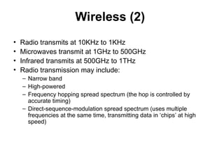 Wireless (2)
• Radio transmits at 10KHz to 1KHz
• Microwaves transmit at 1GHz to 500GHz
• Infrared transmits at 500GHz to 1THz
• Radio transmission may include:
– Narrow band
– High-powered
– Frequency hopping spread spectrum (the hop is controlled by
accurate timing)
– Direct-sequence-modulation spread spectrum (uses multiple
frequencies at the same time, transmitting data in ‘chips’ at high
speed)
 