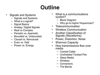 Outline
• Signals and Systems
– Signals and Systems
– What is a signal?
– Signal Basics
– Analog / Digital Signals
– Real vs Complex
– Periodic vs. Aperiodic
– Bounded vs. Unbounded
– Causal vs. Noncausal
– Even vs. Odd
– Power vs. Energy
• What is a communications
system?
– Block Diagram
– Why go to higher frequencies?
• Telecommunication
• Wireless Communication
• Another Classification of
Signals (Waveforms)
• Power, Distortion, Noise
• Shannon Capacity
• How transmissions flow over
media
– Coaxial Cable
– Unshielded Twisted Pair
– Glass Media
– Wireless
– Connectors
– The Bands
 