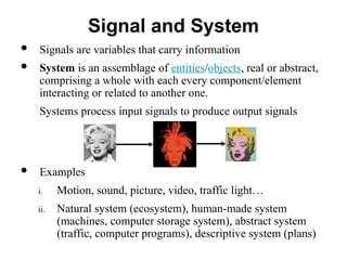  Signals are variables that carry information
 System is an assemblage of entities/objects, real or abstract,
comprising a whole with each every component/element
interacting or related to another one.
Systems process input signals to produce output signals
 Examples
i. Motion, sound, picture, video, traffic light…
ii. Natural system (ecosystem), human-made system
(machines, computer storage system), abstract system
(traffic, computer programs), descriptive system (plans)
Signal and System
 