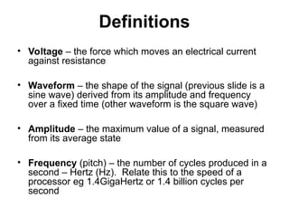 Definitions
• Voltage – the force which moves an electrical current
against resistance
• Waveform – the shape of the signal (previous slide is a
sine wave) derived from its amplitude and frequency
over a fixed time (other waveform is the square wave)
• Amplitude – the maximum value of a signal, measured
from its average state
• Frequency (pitch) – the number of cycles produced in a
second – Hertz (Hz). Relate this to the speed of a
processor eg 1.4GigaHertz or 1.4 billion cycles per
second
 